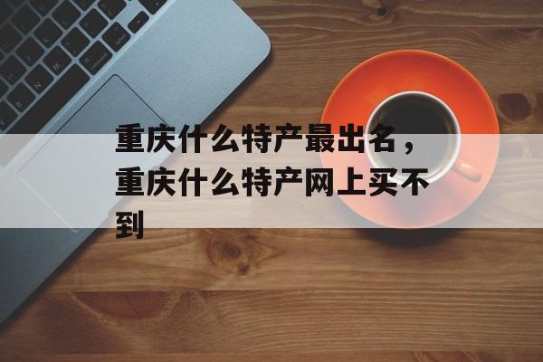 重庆什么特产最出名，重庆什么特产网上买不到-第1张图片-
