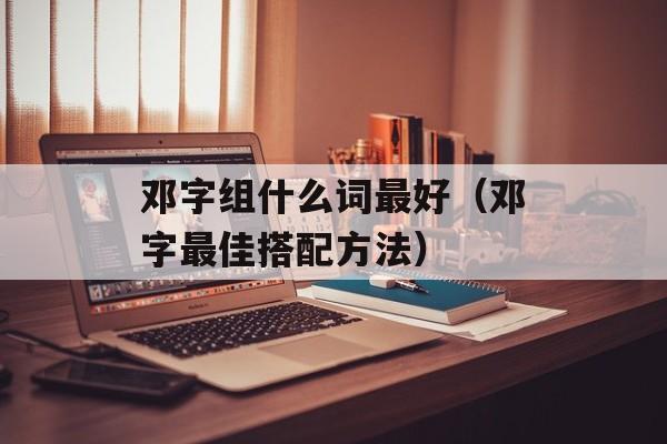 邓字组什么词最好（邓字最佳搭配方法）-第1张图片-