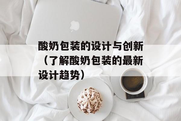 酸奶包装的设计与创新（了解酸奶包装的最新设计趋势）-第1张图片-