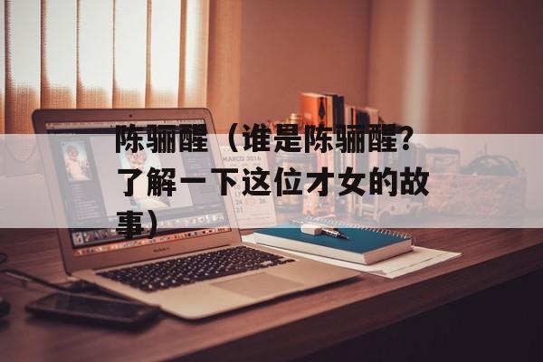 陈骊醒（谁是陈骊醒？了解一下这位才女的故事）-第1张图片-