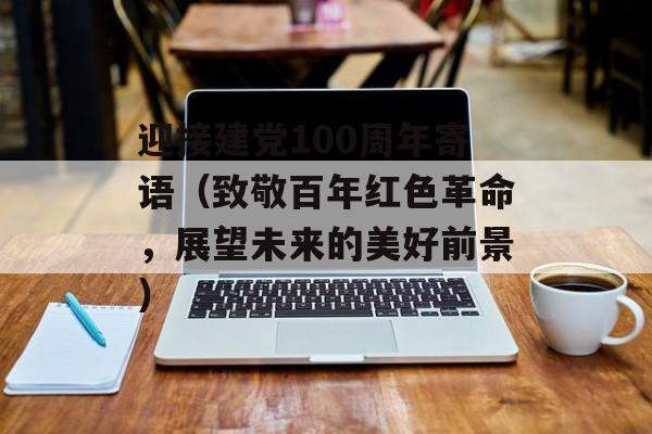 迎接建党100周年寄语（致敬百年红色革命，展望未来的美好前景）-第1张图片-
