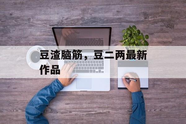 豆渣脑筋，豆二两最新作品-第1张图片-