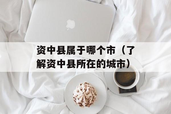 资中县属于哪个市（了解资中县所在的城市）-第1张图片-