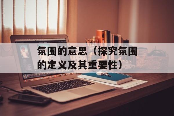 氛围的意思（探究氛围的定义及其重要性）-第1张图片-