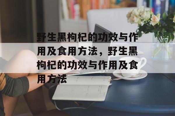 野生黑枸杞的功效与作用及食用方法，野生黑枸杞的功效与作用及食用方法-第1张图片-