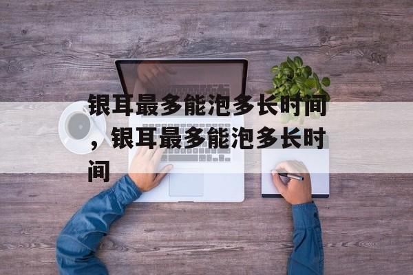 银耳最多能泡多长时间，银耳最多能泡多长时间-第1张图片-