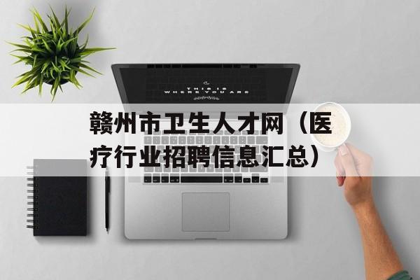 赣州市卫生人才网（医疗行业招聘信息汇总）-第1张图片-