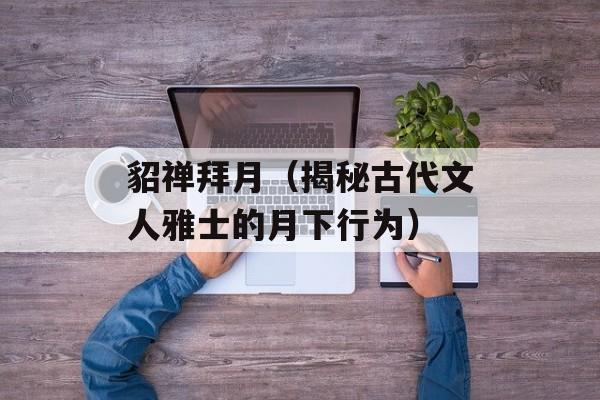 貂禅拜月（揭秘古代文人雅士的月下行为）-第1张图片-