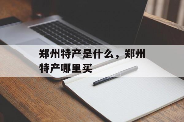 郑州特产是什么，郑州特产哪里买-第1张图片-