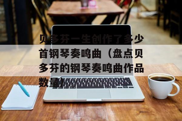 贝多芬一生创作了多少首钢琴奏鸣曲（盘点贝多芬的钢琴奏鸣曲作品数量）-第1张图片-