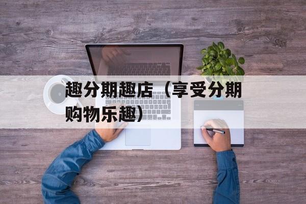 趣分期趣店（享受分期购物乐趣）-第1张图片-