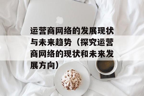运营商网络的发展现状与未来趋势（探究运营商网络的现状和未来发展方向）-第1张图片-