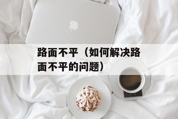 路面不平（如何解决路面不平的问题）-第1张图片-