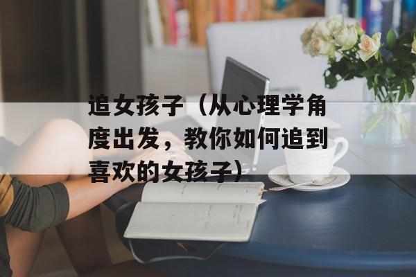 追女孩子（从心理学角度出发，教你如何追到喜欢的女孩子）-第1张图片-
