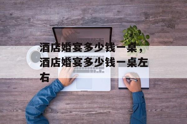 酒店婚宴多少钱一桌，酒店婚宴多少钱一桌左右-第1张图片-