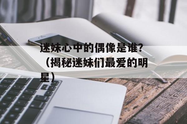 迷妹心中的偶像是谁？（揭秘迷妹们最爱的明星）-第1张图片-