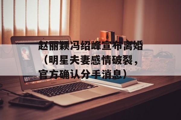 赵丽颖冯绍峰宣布离婚（明星夫妻感情破裂，官方确认分手消息）-第1张图片-