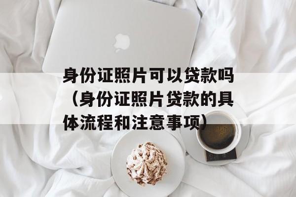 身份证照片可以贷款吗（身份证照片贷款的具体流程和注意事项）-第1张图片-