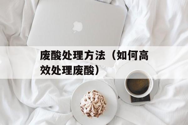 废酸处理方法（如何高效处理废酸）-第1张图片-