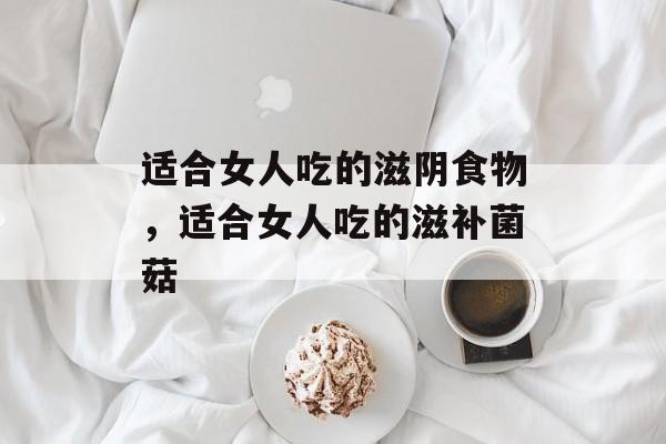 适合女人吃的滋阴食物，适合女人吃的滋补菌菇-第1张图片-