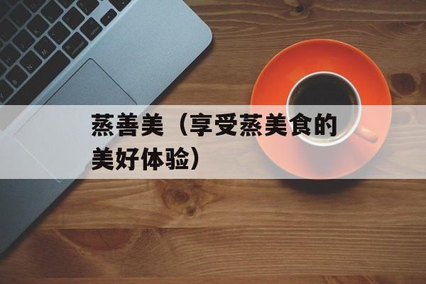 蒸善美（享受蒸美食的美好体验）-第1张图片-