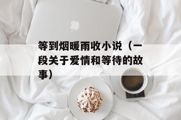等到烟暖雨收小说（一段关于爱情和等待的故事）-第1张图片-