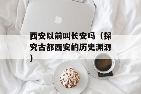 西安以前叫长安吗（探究古都西安的历史渊源）-第1张图片-