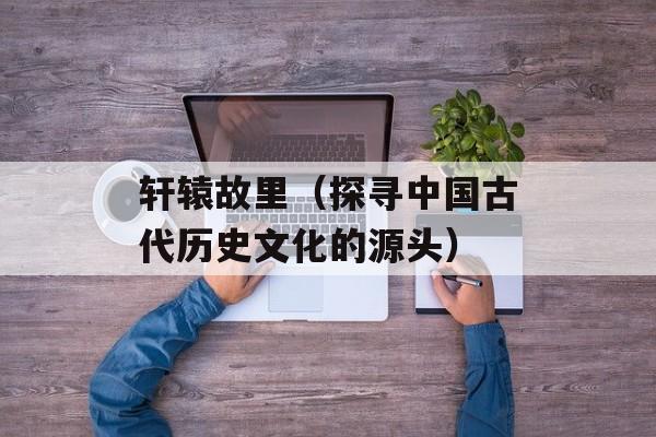 轩辕故里（探寻中国古代历史文化的源头）-第1张图片-