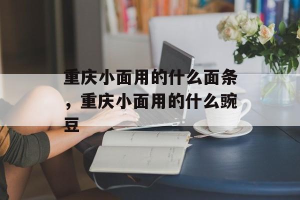重庆小面用的什么面条，重庆小面用的什么豌豆-第1张图片-