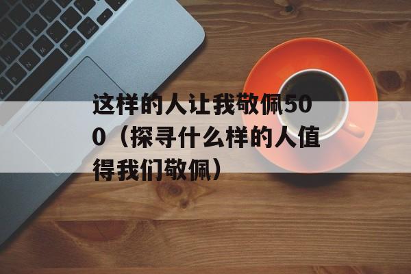 这样的人让我敬佩500（探寻什么样的人值得我们敬佩）-第1张图片-