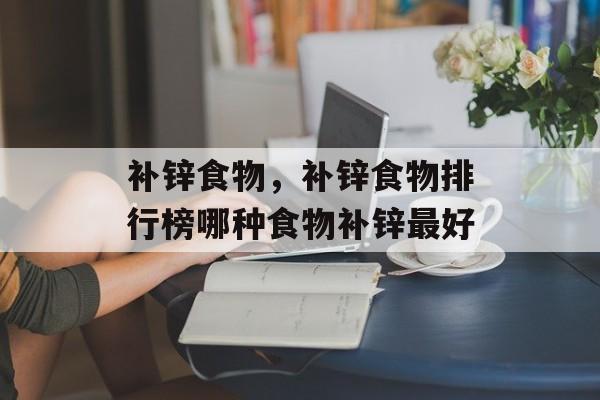 补锌食物，补锌食物排行榜哪种食物补锌最好-第1张图片-