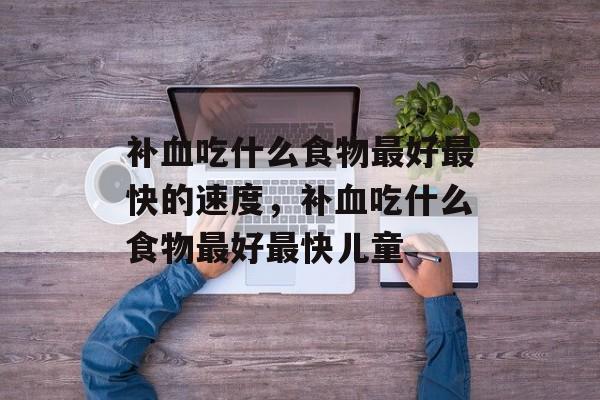 补血吃什么食物最好最快的速度，补血吃什么食物最好最快儿童-第1张图片-