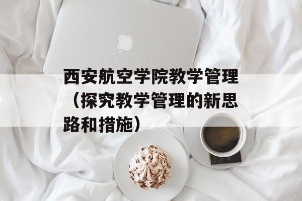 西安航空学院教学管理（探究教学管理的新思路和措施）-第1张图片-