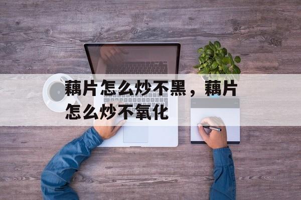 藕片怎么炒不黑，藕片怎么炒不氧化-第1张图片-