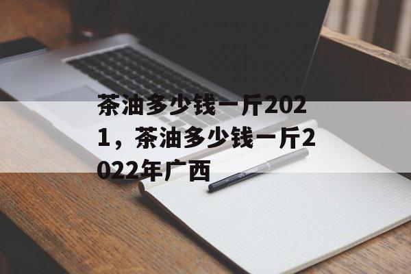 茶油多少钱一斤2021，茶油多少钱一斤2022年广西-第1张图片-