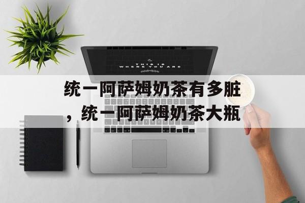 统一阿萨姆奶茶有多脏，统一阿萨姆奶茶大瓶-第1张图片-