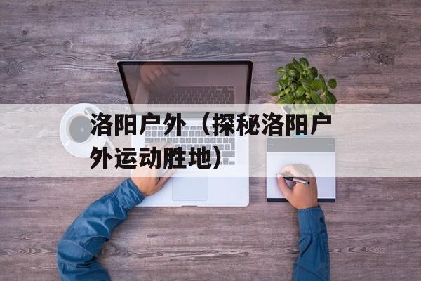 洛阳户外（探秘洛阳户外运动胜地）-第1张图片-