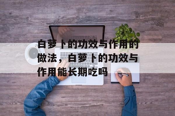白萝卜的功效与作用的做法，白萝卜的功效与作用能长期吃吗-第1张图片-