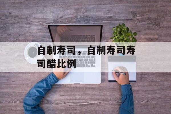 自制寿司，自制寿司寿司醋比例-第1张图片-