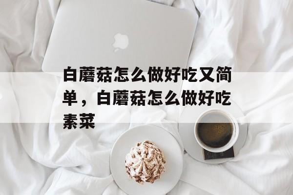 白蘑菇怎么做好吃又简单，白蘑菇怎么做好吃素菜-第1张图片-