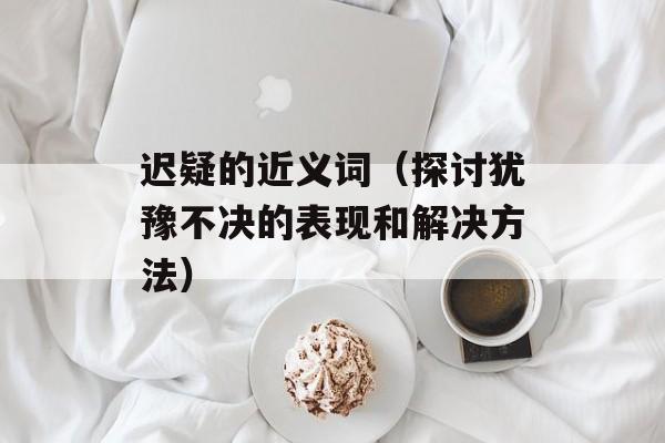 迟疑的近义词（探讨犹豫不决的表现和解决方法）-第1张图片-