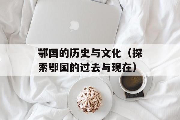 鄂国的历史与文化（探索鄂国的过去与现在）-第1张图片-
