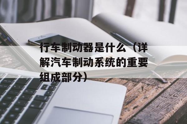 行车制动器是什么（详解汽车制动系统的重要组成部分）-第1张图片-