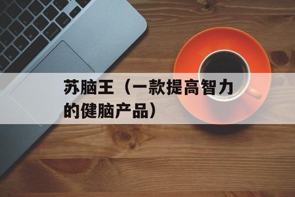 苏脑王（一款提高智力的健脑产品）-第1张图片-