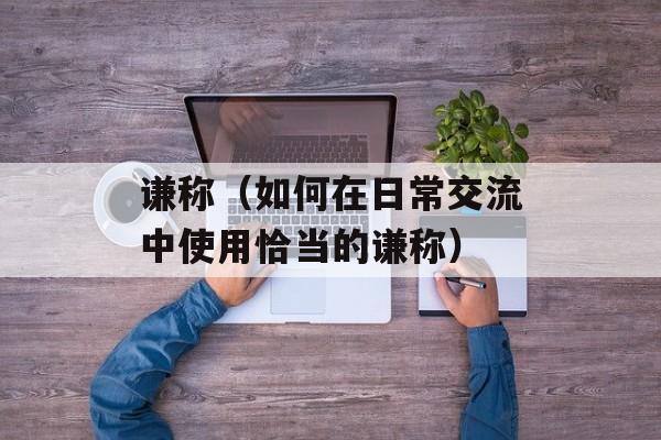 谦称（如何在日常交流中使用恰当的谦称）-第1张图片-