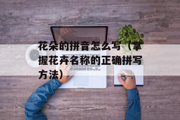 花朵的拼音怎么写（掌握花卉名称的正确拼写方法）-第1张图片-