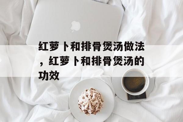 红萝卜和排骨煲汤做法，红萝卜和排骨煲汤的功效-第1张图片-