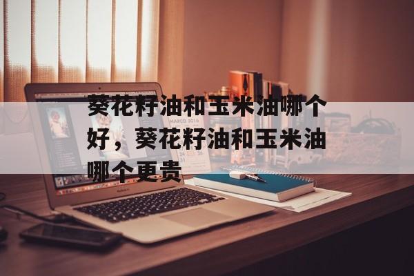 葵花籽油和玉米油哪个好，葵花籽油和玉米油哪个更贵-第1张图片-