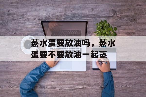 蒸水蛋要放油吗，蒸水蛋要不要放油一起蒸-第1张图片-