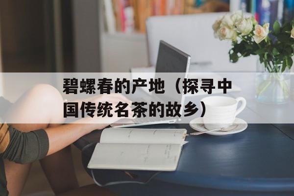 碧螺春的产地（探寻中国传统名茶的故乡）-第1张图片-